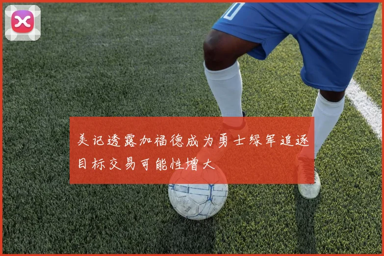 美记透露加福德成为勇士绿军追逐目标交易可能性增大