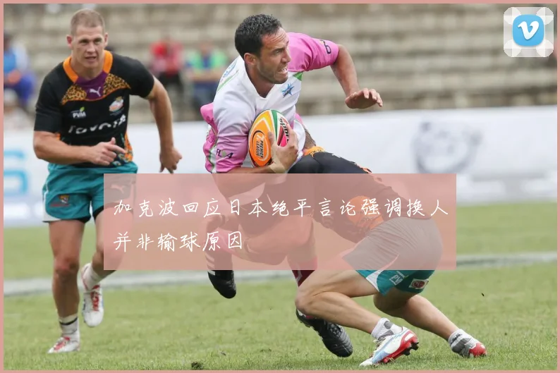 加克波回应日本绝平言论强调换人并非输球原因