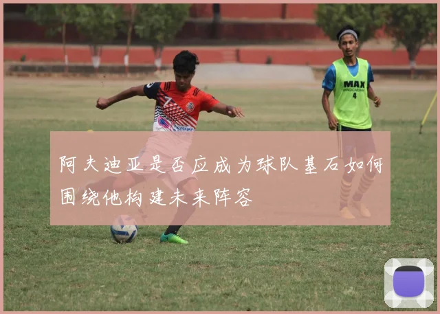 阿夫迪亚是否应成为球队基石如何围绕他构建未来阵容