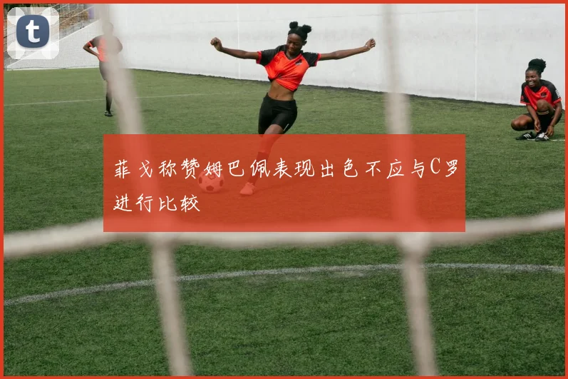菲戈称赞姆巴佩表现出色不应与C罗进行比较