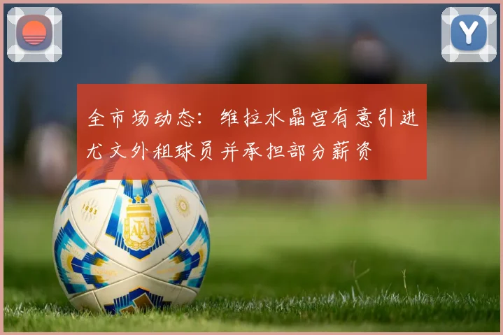 全市场动态：维拉水晶宫有意引进尤文外租球员并承担部分薪资