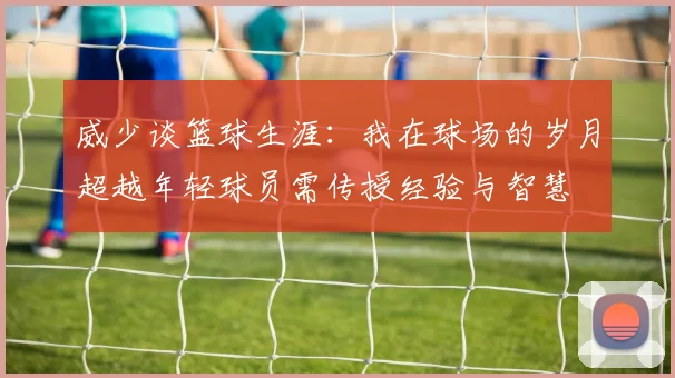 威少谈篮球生涯：我在球场的岁月超越年轻球员需传授经验与智慧