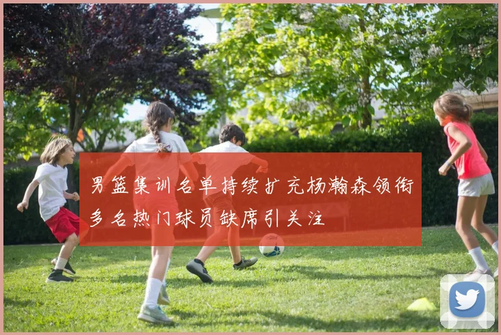 男篮集训名单持续扩充杨瀚森领衔多名热门球员缺席引关注