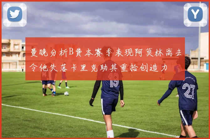 曼晚分析B费本赛季表现阿莫林离去令他失落卡里克助其重拾创造力