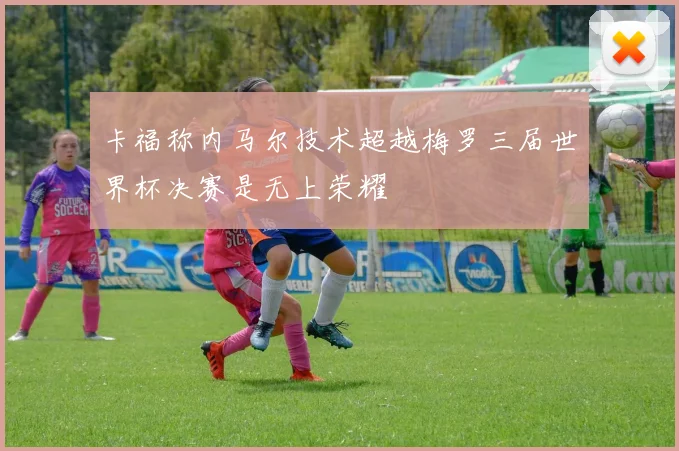 卡福称内马尔技术超越梅罗三届世界杯决赛是无上荣耀
