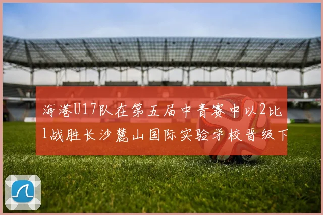 海港U17队在第五届中青赛中以2比1战胜长沙麓山国际实验学校晋级下一轮