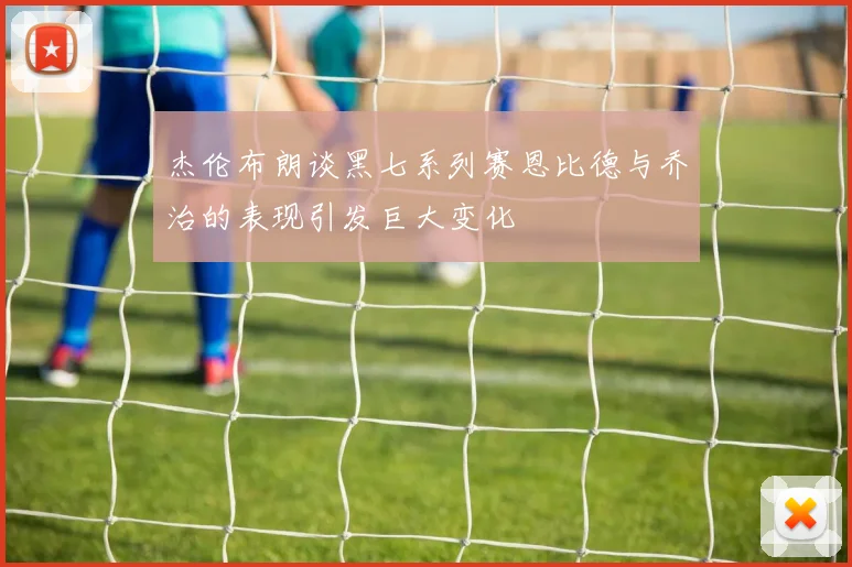 杰伦布朗谈黑七系列赛恩比德与乔治的表现引发巨大变化