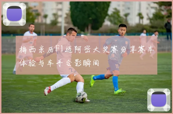 梅西亲历F1迈阿密大奖赛分享赛车体验与车手合影瞬间