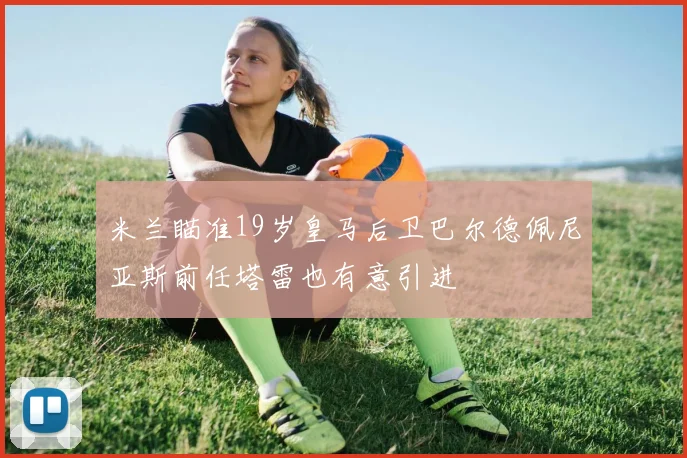 米兰瞄准19岁皇马后卫巴尔德佩尼亚斯前任塔雷也有意引进