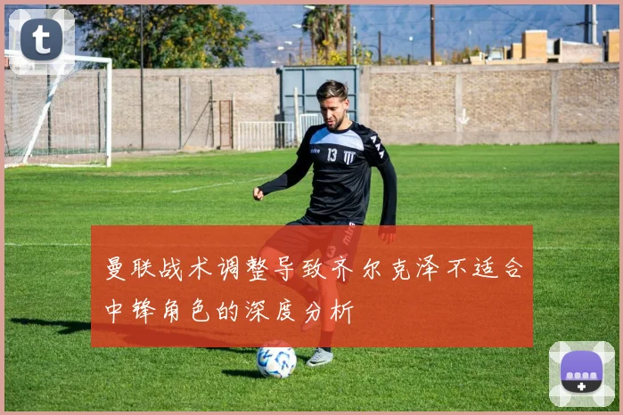 曼联战术调整导致齐尔克泽不适合中锋角色的深度分析