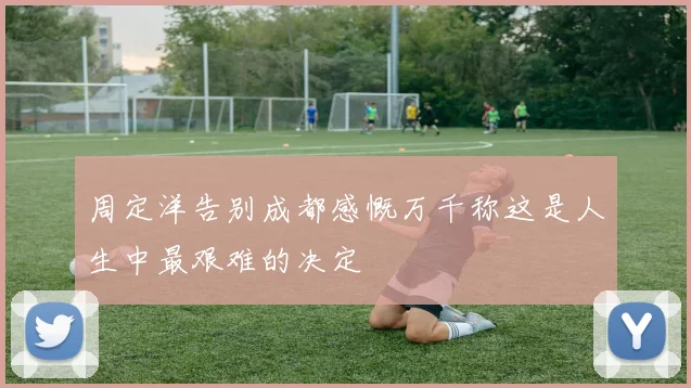 周定洋告别成都感慨万千称这是人生中最艰难的决定