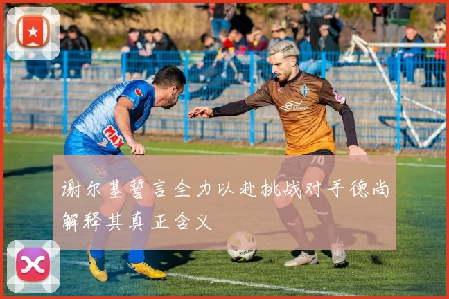 谢尔基誓言全力以赴挑战对手德尚解释其真正含义