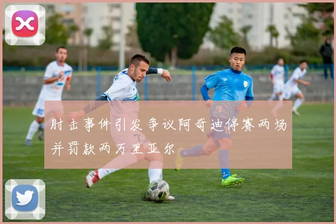 肘击事件引发争议阿奇迪停赛两场并罚款两万里亚尔
