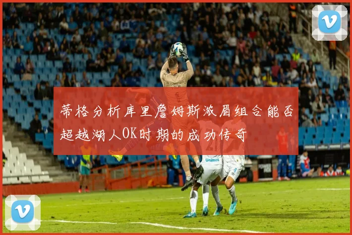 蒂格分析库里詹姆斯浓眉组合能否超越湖人OK时期的成功传奇