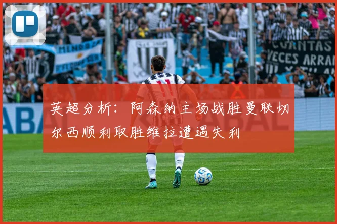 英超分析：阿森纳主场战胜曼联切尔西顺利取胜维拉遭遇失利