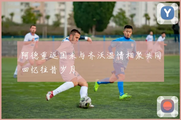阿德重返国米与齐沃温情相聚共同回忆往昔岁月