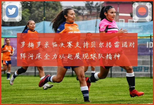 罗梅罗亲临决赛支持贝尔格雷诺对阵河床全力以赴展现球队精神