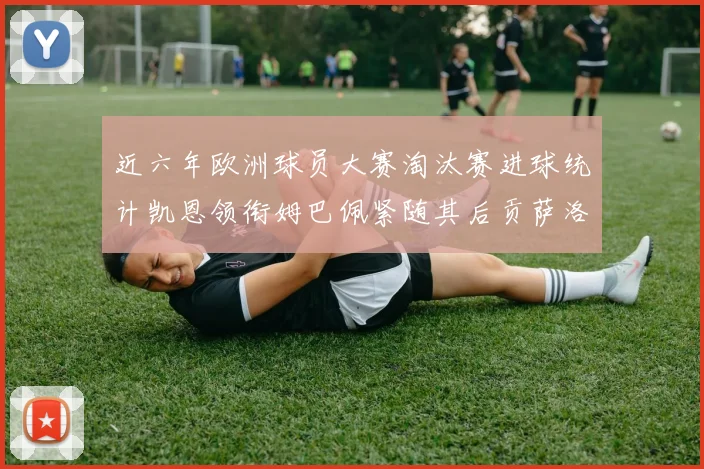 近六年欧洲球员大赛淘汰赛进球统计凯恩领衔姆巴佩紧随其后贡萨洛表现不俗