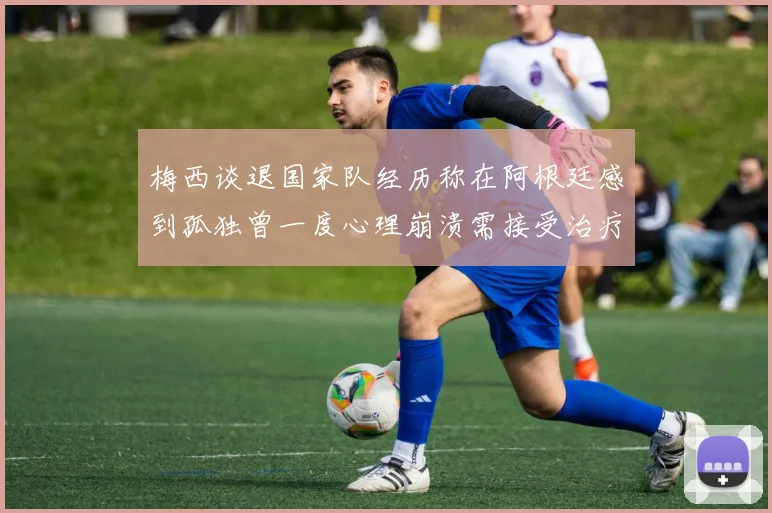 梅西谈退国家队经历称在阿根廷感到孤独曾一度心理崩溃需接受治疗