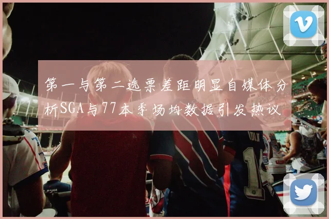第一与第二选票差距明显自媒体分析SGA与77本季场均数据引发热议