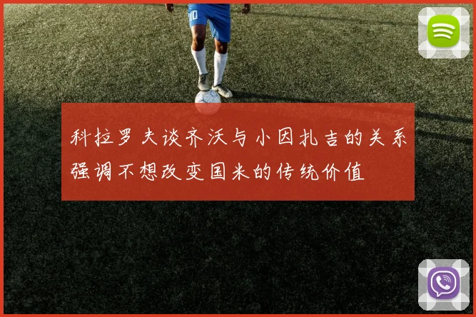 科拉罗夫谈齐沃与小因扎吉的关系强调不想改变国米的传统价值