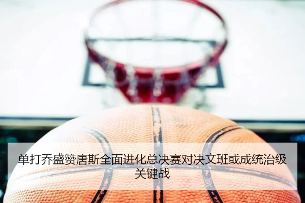 单打乔盛赞唐斯全面进化总决赛对决文班或成统治级关键战 | JiYue